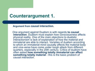 Counterargument 1.
Argument from causal interaction.
One argument against Dualism is with regards to causal
interaction. Dualism must explain how consciousness affects
physical reality. One of the main objections to dualistic
interactionism is lack of explanation of how the material and
immaterial are able to interact. Varieties of dualism according
to which an immaterial mind causally affects the material body
and vice-versa have come under tough attack from different
quarters, especially in the 20th century. Critics of dualism have
often asked how something totally immaterial can affect
something totally material - this is the basic problem of
causal interaction.
 