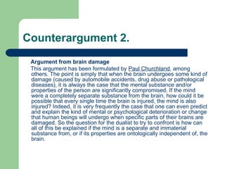 Counterargument 2.
Argument from brain damage
This argument has been formulated by Paul Churchland, among
others. The point is simply that when the brain undergoes some kind of
damage (caused by automobile accidents, drug abuse or pathological
diseases), it is always the case that the mental substance and/or
properties of the person are significantly compromised. If the mind
were a completely separate substance from the brain, how could it be
possible that every single time the brain is injured, the mind is also
injured? Indeed, it is very frequently the case that one can even predict
and explain the kind of mental or psychological deterioration or change
that human beings will undergo when specific parts of their brains are
damaged. So the question for the dualist to try to confront is how can
all of this be explained if the mind is a separate and immaterial
substance from, or if its properties are ontologically independent of, the
brain.
 