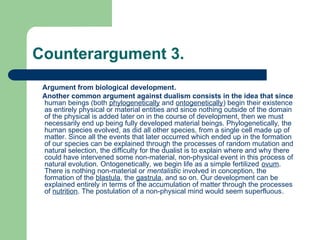 Counterargument 3.
Argument from biological development.
Another common argument against dualism consists in the idea that since
human beings (both phylogenetically and ontogenetically) begin their existence
as entirely physical or material entities and since nothing outside of the domain
of the physical is added later on in the course of development, then we must
necessarily end up being fully developed material beings. Phylogenetically, the
human species evolved, as did all other species, from a single cell made up of
matter. Since all the events that later occurred which ended up in the formation
of our species can be explained through the processes of random mutation and
natural selection, the difficulty for the dualist is to explain where and why there
could have intervened some non-material, non-physical event in this process of
natural evolution. Ontogenetically, we begin life as a simple fertilized ovum.
There is nothing non-material or mentalistic involved in conception, the
formation of the blastula, the gastrula, and so on. Our development can be
explained entirely in terms of the accumulation of matter through the processes
of nutrition. The postulation of a non-physical mind would seem superfluous.
 