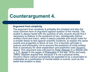 Counterargument 4.
Argument from simplicity
The argument from simplicity is probably the simplest and also the
most common form of argument against dualism of the mental. The
dualist is always faced with the question of why anyone should find it
necessary to believe in the existence of two, ontologically distinct,
entities (mind and brain), when it seems possible and would make for
a simpler thesis to test against scientific evidence, to explain the same
events and properties in terms of one. It is a heuristic principle in
science and philosophy not to assume the existence of more entities
than is necessary for clear explanation and prediction (see Occam's
razor). This argument was criticized by Peter Glassen in a debate with
J. J. C. Smart in the pages of Philosophy in the late 1970s and early
1980s. Glassen argued that, because it is not a physical entity,
Occam's Razor cannot consistently be appealed to by a physicalist or
materialist as a justification of mental states or events, such as the
belief that dualism is false.
 