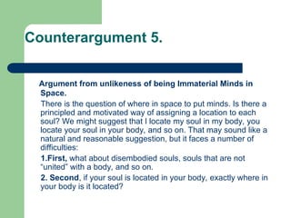 Counterargument 5.
Argument from unlikeness of being Immaterial Minds in
Space.
There is the question of where in space to put minds. Is there a
principled and motivated way of assigning a location to each
soul? We might suggest that I locate my soul in my body, you
locate your soul in your body, and so on. That may sound like a
natural and reasonable suggestion, but it faces a number of
difficulties:
1.First, what about disembodied souls, souls that are not
“united” with a body, and so on.
2. Second, if your soul is located in your body, exactly where in
your body is it located?
 