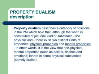 PROPERTY DUALISM
description
Property dualism describes a category of positions
in the PM which hold that, although the world is
constituted of just one kind of substance - the
physical kind - there exist two distinct kinds of
properties: physical properties and mental properties
. In other words, it is the view that non-physical,
mental properties (such as beliefs, desires and
emotions) inhere in some physical substances
(namely brains).
 