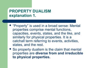 PROPERTY DUALISM
explanation 1.
 “Property” is used in a broad sense: Mental
properties comprise mental functions,
capacities, events, states, and the like, and
similarly for physical properties. It is a
catchall term referring to events, activities,
states, and the rest.
 So property dualism is the claim that mental
properties are diverse from and irreducible
to physical properties.
 