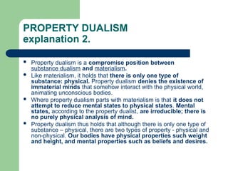 PROPERTY DUALISM
explanation 2.
 Property dualism is a compromise position between
substance dualism and materialism.
 Like materialism, it holds that there is only one type of
substance: physical. Property dualism denies the existence of
immaterial minds that somehow interact with the physical world,
animating unconscious bodies.
 Where property dualism parts with materialism is that it does not
attempt to reduce mental states to physical states. Mental
states, according to the property dualist, are irreducible; there is
no purely physical analysis of mind.
 Property dualism thus holds that although there is only one type of
substance – physical, there are two types of property - physical and
non-physical. Our bodies have physical properties such weight
and height, and mental properties such as beliefs and desires.
 