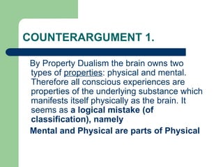 COUNTERARGUMENT 1.
By Property Dualism the brain owns two
types of properties: physical and mental.
Therefore all conscious experiences are
properties of the underlying substance which
manifests itself physically as the brain. It
seems as a logical mistake (of
classification), namely
Mental and Physical are parts of Physical
 