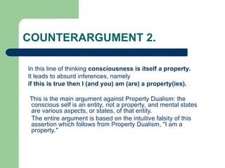 COUNTERARGUMENT 2.
In this line of thinking consciousness is itself a property.
It leads to absurd inferences, namely
if this is true then I (and you) am (are) a property(ies).
This is the main argument against Property Dualism: the
conscious self is an entity, not a property, and mental states
are various aspects, or states, of that entity.
The entire argument is based on the intuitive falsity of this
assertion which follows from Property Dualism, "I am a
property."
 