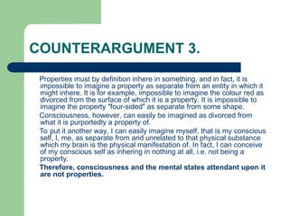 COUNTERARGUMENT 3.
Properties must by definition inhere in something, and in fact, it is
impossible to imagine a property as separate from an entity in which it
might inhere. It is for example, impossible to imagine the colour red as
divorced from the surface of which it is a property. It is impossible to
imagine the property "four-sided" as separate from some shape.
Consciousness, however, can easily be imagined as divorced from
what it is purportedly a property of.
To put it another way, I can easily imagine myself, that is my conscious
self, I, me, as separate from and unrelated to that physical substance
which my brain is the physical manifestation of. In fact, I can conceive
of my conscious self as inhering in nothing at all, i.e. not being a
property.
Therefore, consciousness and the mental states attendant upon it
are not properties.
 