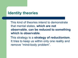 Identity theories
This kind of theories intend to demonstrate
that mental states, which are not
observable, can be reduced to something
which is observable.
This strategy is a strategy of reductionism.
It tries to keep us within only one reality and
remove “mind-body problem”.
 