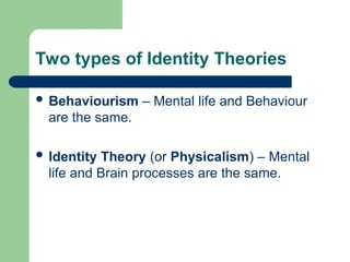 Two types of Identity Theories
 Behaviourism – Mental life and Behaviour
are the same.
 Identity Theory (or Physicalism) – Mental
life and Brain processes are the same.
 