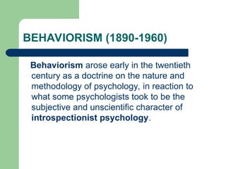 BEHAVIORISM (1890-1960)
Behaviorism arose early in the twentieth
century as a doctrine on the nature and
methodology of psychology, in reaction to
what some psychologists took to be the
subjective and unscientific character of
introspectionist psychology.
 