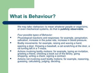 What is Behaviour?
We may take «behavior» to mean whatever people or organisms,
or even mechanical systems, do that is publicly observable.
Four possible types of Behavior:
 Physiological reactions and responses: for example, perspiration,
salivation, increase in the pulse rate, increase in blood pressure.
 Bodily movements: for example, raising and waving a hand,
opening a door, throwing a baseball, a cat scratching at the door, a
rat turning left in a T-maze.
 Actions involving bodily motions: for example, typing an invitation,
greeting a friend, checking a book out of the library, going
shopping, writing a check, signing a contract.
 Actions not involving overt bodily motions: for example, reasoning,
guessing, calculating, judging, deciding.
 