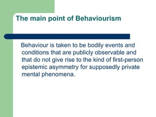 The main point of Behaviourism
Behaviour is taken to be bodily events and
conditions that are publicly observable and
that do not give rise to the kind of first-person
epistemic asymmetry for supposedly private
mental phenomena.
 