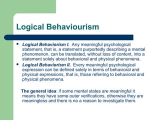 Logical Behaviourism
 Logical Behaviorism I. Any meaningful psychological
statement, that is, a statement purportedly describing a mental
phenomenon, can be translated, without loss of content, into a
statement solely about behavioral and physical phenomena.
 Logical Behaviorism II. Every meaningful psychological
expression can be defined solely in terms of behavioral and
physical expressions, that is, those referring to behavioral and
physical phenomena.
The general idea: if some mental states are meaningful it
means they have some outer verifications, otherwise they are
meaningless and there is no a reason to investigate them.
 