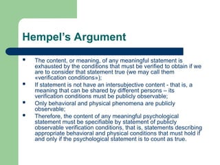 Hempel’s Argument
 The content, or meaning, of any meaningful statement is
exhausted by the conditions that must be verified to obtain if we
are to consider that statement true (we may call them
«verification conditions»);
 If statement is not have an intersubjective content - that is, a
meaning that can be shared by different persons – its
verification conditions must be publicly observable;
 Only behavioral and physical phenomena are publicly
observable;
 Therefore, the content of any meaningful psychological
statement must be specifiable by statement of publicly
observable verification conditions, that is, statements describing
appropriate behavioral and physical conditions that must hold if
and only if the psychological statement is to count as true.
 