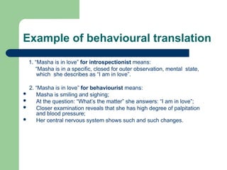 Example of behavioural translation
1. “Masha is in love” for introspectionist means:
“Masha is in a specific, closed for outer observation, mental state,
which she describes as “I am in love”.
2. “Masha is in love” for behaviourist means:
 Masha is smiling and sighing;
 At the question: “What’s the matter” she answers: “I am in love”;
 Closer examination reveals that she has high degree of palpitation
and blood pressure;
 Her central nervous system shows such and such changes.
 