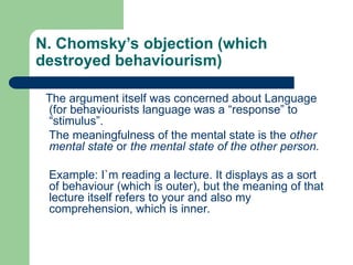N. Chomsky’s objection (which
destroyed behaviourism)
The argument itself was concerned about Language
(for behaviourists language was a “response” to
“stimulus”.
The meaningfulness of the mental state is the other
mental state or the mental state of the other person.
Example: I`m reading a lecture. It displays as a sort
of behaviour (which is outer), but the meaning of that
lecture itself refers to your and also my
comprehension, which is inner.
 