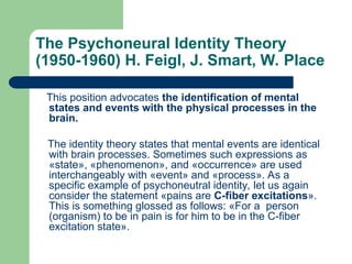 The Psychoneural Identity Theory
(1950-1960) H. Feigl, J. Smart, W. Place
This position advocates the identification of mental
states and events with the physical processes in the
brain.
The identity theory states that mental events are identical
with brain processes. Sometimes such expressions as
«state», «phenomenon», and «occurrence» are used
interchangeably with «event» and «process». As a
specific example of psychoneutral identity, let us again
consider the statement «pains are C-fiber excitations».
This is something glossed as follows: «For a person
(organism) to be in pain is for him to be in the C-fiber
excitation state».
 