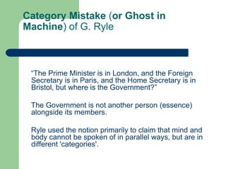 Category Mistake (or Ghost in
Machine) of G. Ryle
“The Prime Minister is in London, and the Foreign
Secretary is in Paris, and the Home Secretary is in
Bristol, but where is the Government?”
The Government is not another person (essence)
alongside its members.
Ryle used the notion primarily to claim that mind and
body cannot be spoken of in parallel ways, but are in
different 'categories'.
 