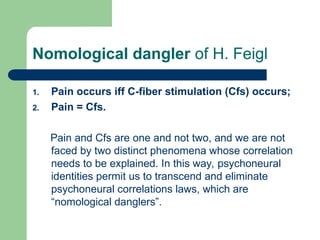 Nomological dangler of H. Feigl
1. Pain occurs iff C-fiber stimulation (Cfs) occurs;
2. Pain = Cfs.
Pain and Cfs are one and not two, and we are not
faced by two distinct phenomena whose correlation
needs to be explained. In this way, psychoneural
identities permit us to transcend and eliminate
psychoneural correlations laws, which are
“nomological danglers”.
 