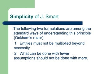 Simplicity of J. Smart
The following two formulations are among the
standard ways of understanding this principle
(Ockham’s razor):
1. Entities must not be multiplied beyond
necessity.
2. What can be done with fewer
assumptions should not be done with more.
 