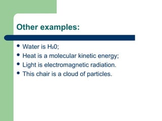 Other examples:
 Water is H20;
 Heat is a molecular kinetic energy;
 Light is electromagnetic radiation.
 This chair is a cloud of particles.
 