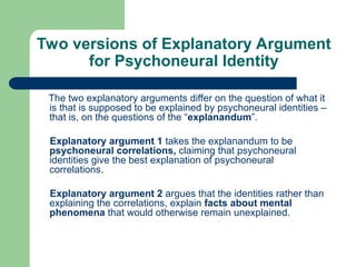 Two versions of Explanatory Argument
for Psychoneural Identity
The two explanatory arguments differ on the question of what it
is that is supposed to be explained by psychoneural identities –
that is, on the questions of the “explanandum”.
Explanatory argument 1 takes the explanandum to be
psychoneural correlations, claiming that psychoneural
identities give the best explanation of psychoneural
correlations.
Explanatory argument 2 argues that the identities rather than
explaining the correlations, explain facts about mental
phenomena that would otherwise remain unexplained.
 
