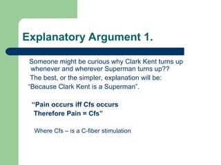 Explanatory Argument 1.
Someone might be curious why Clark Kent turns up
whenever and wherever Superman turns up??
The best, or the simpler, explanation will be:
“Because Clark Kent is a Superman”.
“Pain occurs iff Cfs occurs
Therefore Pain = Cfs”
Where Cfs – is a C-fiber stimulation
 