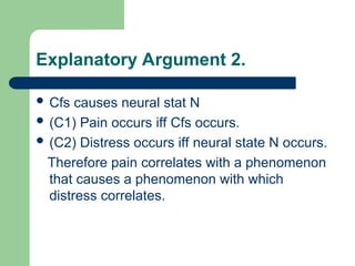 Explanatory Argument 2.
 Cfs causes neural stat N
 (C1) Pain occurs iff Cfs occurs.
 (C2) Distress occurs iff neural state N occurs.
Therefore pain correlates with a phenomenon
that causes a phenomenon with which
distress correlates.
 