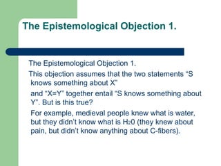 The Epistemological Objection 1.
The Epistemological Objection 1.
This objection assumes that the two statements “S
knows something about X”
and “X=Y” together entail “S knows something about
Y”. But is this true?
For example, medieval people knew what is water,
but they didn’t know what is H20 (they knew about
pain, but didn’t know anything about C-fibers).
 