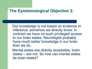 The Epistemological Objection 2.
Our knowledge is not based on evidence or
inference; somehow we directly know. In
contrast we have no such privileged access
to our brain states. Neurologist probably
have much better knowledge in our brain
than we do.
Mental states are directly accessible, brain
states – are not. So how can mental states
be brain states?
 