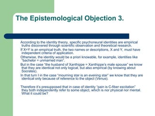 The Epistemological Objection 3.
According to the identity theory, specific psychoneural identities are empirical
truths discovered through scientific observation and theoretical research.
If X=Y is an empirical truth, the two names or descriptions, X and Y, must have
independent criteria of application.
Otherwise, the identity would be a priori knowable, for example, identities like
“bachelor = unmarried man”.
But in the case “the husband of Xanthippe = Xanthippe’s male spouse” we know
that they are identical not only logical, but also empirical (by knowing about
Socrates).
In that turn I in the case “mourning star is an evening star” we know that they are
identical only because of reference to the object (Venus).
Therefore it’s presupposed that in case of identity “pain is C-fiber excitation”
they both independently refer to some object, which is nor physical nor mental.
What it could be?
 