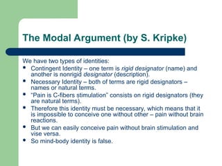 The Modal Argument (by S. Kripke)
We have two types of identities:
 Contingent Identity – one term is rigid designator (name) and
another is nonrigid designator (description).
 Necessary Identity – both of terms are rigid designators –
names or natural terms.
 “Pain is C-fibers stimulation” consists on rigid designators (they
are natural terms).
 Therefore this identity must be necessary, which means that it
is impossible to conceive one without other – pain without brain
reactions.
 But we can easily conceive pain without brain stimulation and
vise versa.
 So mind-body identity is false.
 