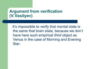 Argument from verification
(V.Vasilyev)
It’s impossible to verify that mental state is
the same that brain state, because we don’t
have here such empirical third object as
Venus in the case of Morning and Evening
Star.
 
