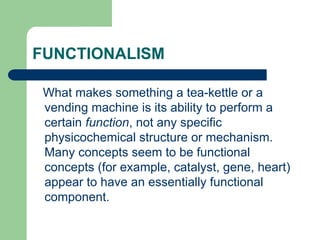 FUNCTIONALISM
What makes something a tea-kettle or a
vending machine is its ability to perform a
certain function, not any specific
physicochemical structure or mechanism.
Many concepts seem to be functional
concepts (for example, catalyst, gene, heart)
appear to have an essentially functional
component.
 