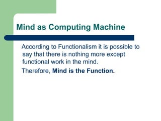 Mind as Computing Machine
According to Functionalism it is possible to
say that there is nothing more except
functional work in the mind.
Therefore, Mind is the Function.
 