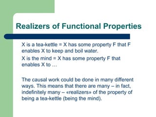 Realizers of Functional Properties
X is a tea-kettle = X has some property F that F
enables X to keep and boil water.
X is the mind = X has some property F that
enables X to …
The causal work could be done in many different
ways. This means that there are many – in fact,
indefinitely many – «realizers» of the property of
being a tea-kettle (being the mind).
 