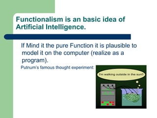 Functionalism is an basic idea of
Artificial Intelligence.
If Mind it the pure Function it is plausible to
model it on the computer (realize as a
program).
Putnum’s famous thought experiment:
 