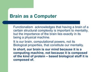 Brain as a Computer
Functionalism acknowledges that having a brain of a
certain structural complexity is important to mentality,
but the importance of the brain lies exactly in its
being a physical machine.
It is our brain, computational powers, not its
Biological properties, that constitute our mentality.
In short, our brain is our mind because it is a
computing machine, not because it is composed
of the kind of protein – based biological stuff it is
composed of.
 
