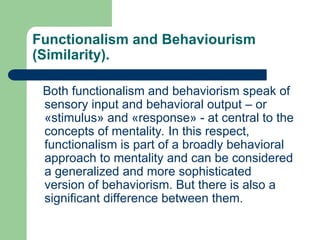 Functionalism and Behaviourism
(Similarity).
Both functionalism and behaviorism speak of
sensory input and behavioral output – or
«stimulus» and «response» - at central to the
concepts of mentality. In this respect,
functionalism is part of a broadly behavioral
approach to mentality and can be considered
a generalized and more sophisticated
version of behaviorism. But there is also a
significant difference between them.
 