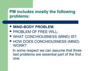 PM includes mostly the following
problems:
 MIND-BODY PROBLEM;
 PROBLEM OF FREE WILL;
 WHAT CONCHIOUSNESS (MIND) IS?;
 HOW DOES CONCHIOUSNESS (MIND)
WORK?
In some respect we can assume that three
last problems are essential part of the first
one.
 