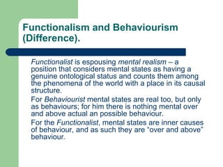 Functionalism and Behaviourism
(Difference).
Functionalist is espousing mental realism – a
position that considers mental states as having a
genuine ontological status and counts them among
the phenomena of the world with a place in its causal
structure.
For Behaviourist mental states are real too, but only
as behaviours; for him there is nothing mental over
and above actual an possible behaviour.
For the Functionalist, mental states are inner causes
of behaviour, and as such they are “over and above”
behaviour.
 