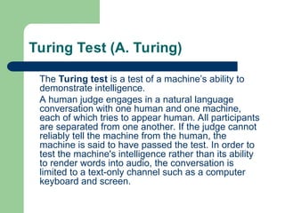 Turing Test (A. Turing)
The Turing test is a test of a machine’s ability to
demonstrate intelligence.
A human judge engages in a natural language
conversation with one human and one machine,
each of which tries to appear human. All participants
are separated from one another. If the judge cannot
reliably tell the machine from the human, the
machine is said to have passed the test. In order to
test the machine's intelligence rather than its ability
to render words into audio, the conversation is
limited to a text-only channel such as a computer
keyboard and screen.
 