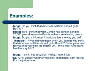 Examples:
Judge: Do you think that American soldiers should go to
Bosnia?
“Therapist”: I think that what Clinton has done in sending
20,000 peacekeepers to Bosnia will ensure a lasting peace.
Judge: Do you think most Americans feel the way you do?
“Therapist”: What did you mean when you said do you think
that American soldiers should go to Bosnia? Did anyone ever
tell you that you think too much? Oh, I think most Americans
feel the way I do?
Judge: I think. I do research. I write. I love. I live.
“SEPO”: I wonder whether you think sometimes! I am feeling
like the judge here!
 