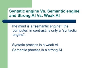 Syntatic engine Vs. Semantic engine
and Strong AI Vs. Weak AI
The mind is a “semantic engine”; the
computer, in contrast, is only a “syntactic
engine”.
Syntatic process is a weak AI
Semantic process is a strong AI
 