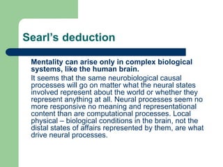 Searl’s deduction
Mentality can arise only in complex biological
systems, like the human brain.
It seems that the same neurobiological causal
processes will go on matter what the neural states
involved represent about the world or whether they
represent anything at all. Neural processes seem no
more responsive no meaning and representational
content than are computational processes. Local
physical – biological conditions in the brain, not the
distal states of affairs represented by them, are what
drive neural processes.
 