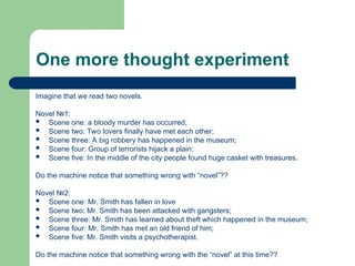 One more thought experiment
Imagine that we read two novels.
Novel №1:
 Scene one: a bloody murder has occurred;
 Scene two: Two lovers finally have met each other;
 Scene three: A big robbery has happened in the museum;
 Scene four: Group of terrorists hijack a plain;
 Scene five: In the middle of the city people found huge casket with treasures.
Do the machine notice that something wrong with “novel”??
Novel №2:
 Scene one: Mr. Smith has fallen in love
 Scene two: Mr. Smith has been attacked with gangsters;
 Scene three: Mr. Smith has learned about theft which happened in the museum;
 Scene four: Mr. Smith has met an old friend of him;
 Scene five: Mr. Smith visits a psychotherapist.
Do the machine notice that something wrong with the “novel” at this time??
 