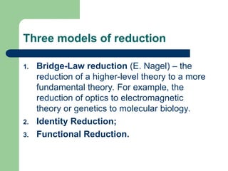 Three models of reduction
1. Bridge-Law reduction (E. Nagel) – the
reduction of a higher-level theory to a more
fundamental theory. For example, the
reduction of optics to electromagnetic
theory or genetics to molecular biology.
2. Identity Reduction;
3. Functional Reduction.
 
