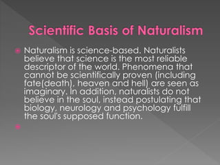  Naturalism is science-based. Naturalists 
believe that science is the most reliable 
descriptor of the world. Phenomena that 
cannot be scientifically proven (including 
fate(death), heaven and hell) are seen as 
imaginary. In addition, naturalists do not 
believe in the soul, instead postulating that 
biology, neurology and psychology fulfill 
the soul's supposed function. 
 
 