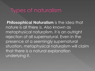 Philosophical Naturalism is the idea that 
nature is all there is. Also known as 
metaphysical naturalism, it is an outright 
rejection of all supernatural. Even in the 
presence of a seemingly supernatural 
situation, metaphysical naturalism will claim 
that there is a natural explanation 
underlying it. 
 