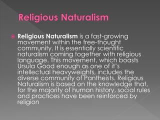  Religious Naturalism is a fast-growing 
movement within the free-thought 
community. It is essentially scientific 
naturalism coming together with religious 
language. This movement, which boasts 
Ursula Good enough as one of it’s 
intellectual heavyweights, includes the 
diverse community of Pantheists. Religious 
Naturalism is based on the knowledge that, 
for the majority of human history, social rules 
and practices have been reinforced by 
religion 
 